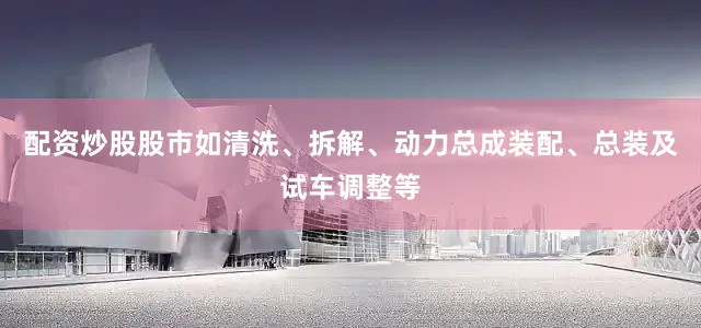 配资炒股股市如清洗、拆解、动力总成装配、总装及试车调整等
