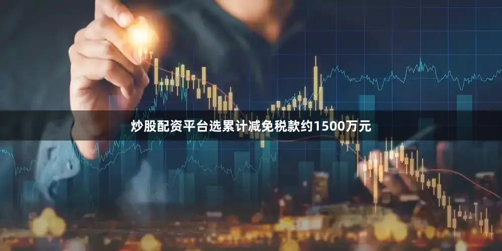 炒股配资平台选累计减免税款约1500万元