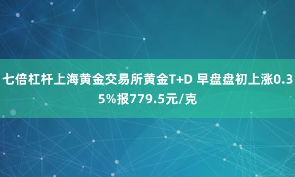 七倍杠杆上海黄金交易所黄金T+D 早盘盘初上涨0.35%报779.5元/克