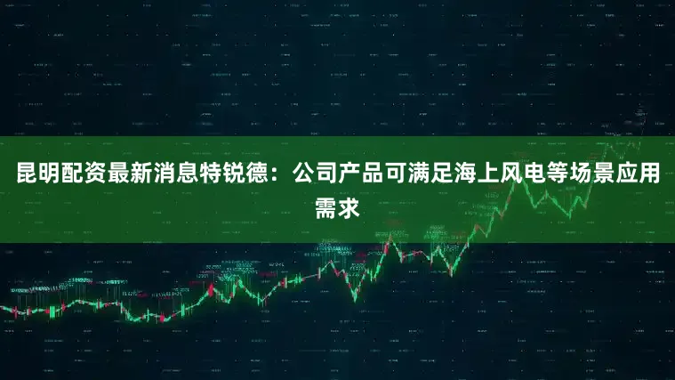 昆明配资最新消息特锐德：公司产品可满足海上风电等场景应用需求