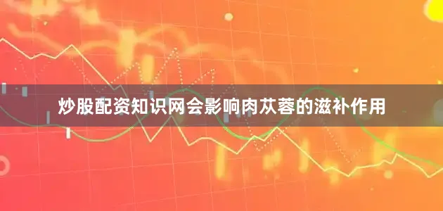 炒股配资知识网会影响肉苁蓉的滋补作用