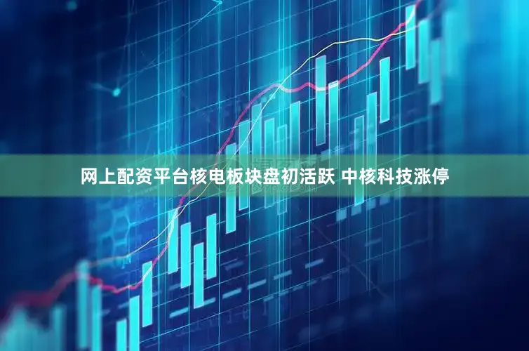 网上配资平台核电板块盘初活跃 中核科技涨停