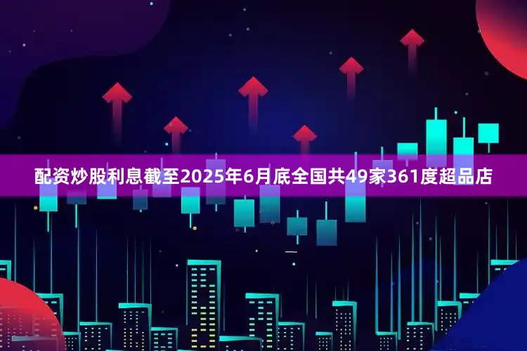 配资炒股利息截至2025年6月底全国共49家361度超品店