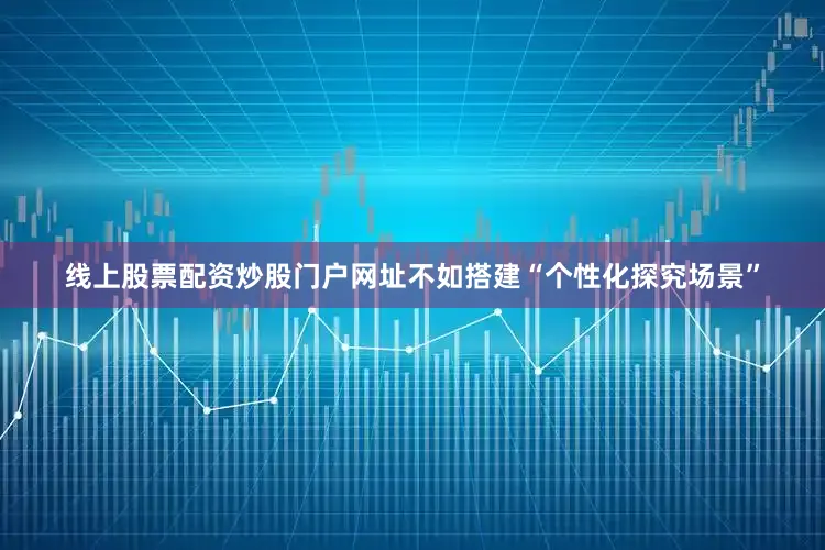 线上股票配资炒股门户网址不如搭建“个性化探究场景”