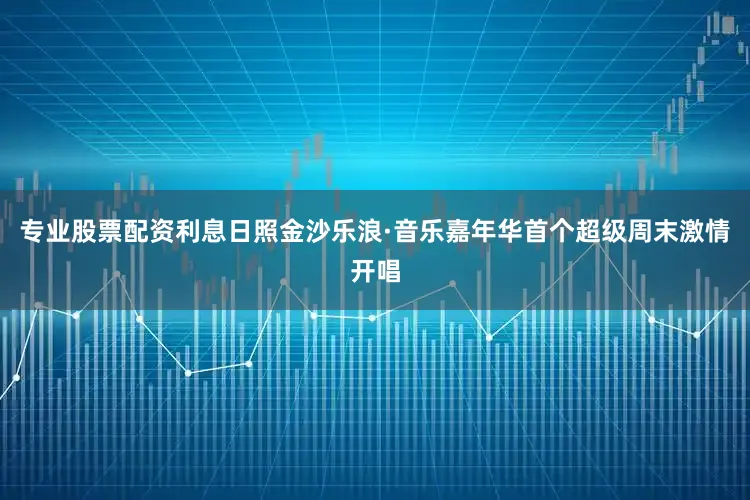 专业股票配资利息日照金沙乐浪·音乐嘉年华首个超级周末激情开唱