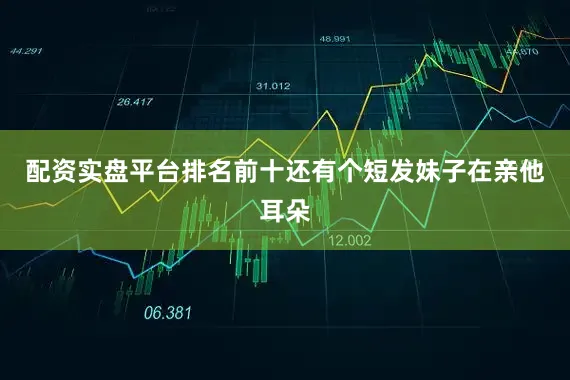 配资实盘平台排名前十还有个短发妹子在亲他耳朵