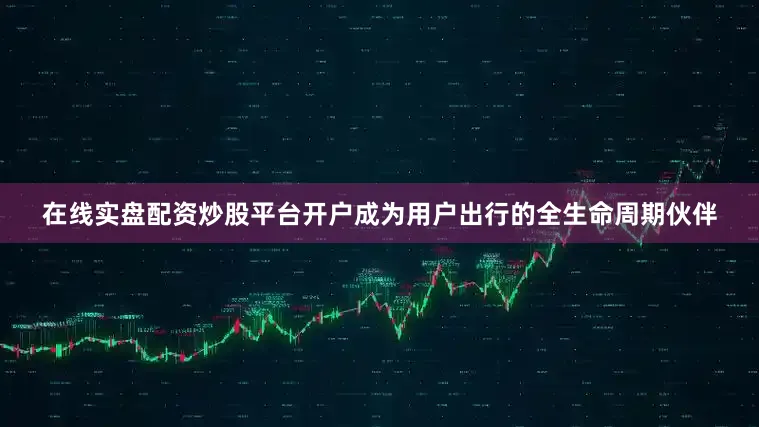 在线实盘配资炒股平台开户成为用户出行的全生命周期伙伴